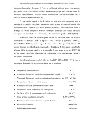Zoneamento agroecológico e socioeconômico do Estado de Santa Catarina

tangerina, Fortunella e Poncirus. O Poncirus trifoliata é utilizado como porta-enxerto
para citros em regiões sujeitas a baixas temperaturas porque tem a característica de
entrar em dormência total, forçando assim a paralisação do crescimento da copa. Esta é
uma das maneiras de resistência ao frio.

       O crescimento vegetativo das árvores é um dos processos importantes para a
exploração econômica dos citros; no entanto outras etapas do desenvolvimento, tais
como maturação, coloração dos frutos, frutificação efetiva, crescimento dos frutos e
floração são vitais e também são afetadas pelo regime climático. Uma revisão sob todos
estes processos e a influência do clima sobre estes foi realizada por REUTHER (l973).

       Analisando os dados meteorológicos médios de diferentes locais nas regiões
subtropicais e tropicais, onde a espécie Citrus sinensis é cultivada, GARCIA
BENAVIDES (1971) determinou tipos de climas através do regime hidrotérmico. O
regime térmico foi definido pela intensidade e freqüência de frio, calor e amplitude
térmica diária, termofase positiva e acumulação térmica anual acima de 12,8ºC. O
regime hídrico foi definido pela duração do período seco e pela intensidade de excesso e
deficiência hídrica anual.

       Os índices climáticos estabelecidos por GARCIA BENAVIDES (1971), para a
exploração da espécie Citrus sinensis Osbeck, são os seguintes:



•   Temperatura mínima absoluta                                          1 a 13ºC

•   Número de dias no ano com temperaturas menores que 13ºC              20 a 200

•   Número de dias no ano com temperaturas mínimas menores que 0°C 1 a 5 dias

•   Temperaturas máximas absolutas anuais                                32 a 44ºC

•   Número de dias com temperatura máxima ≥ 38ºC                         5 a 60

•   Temperatura média máxima do mês mais quente                          25 a 39ºC

•   Oscilação média da temperatura do mês mais quente                    5 a 14ºC

•   Soma térmica anual acima de 12,8ºC                            1.000 a 4.000ºC

•   Número de meses com deficiência hídrica > 15 mm                      2a4

•   Excesso hídrico anual                                                0 a 800mm

•   Deficiência hídrica anual                                            0 a 300mm
 