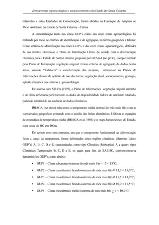 Zoneamento agroecológico e socioeconômico do Estado de Santa Catarina


referentes a estas Unidades de Conservação, foram obtidas na Fundação de Amparo ao
Meio Ambiente do Estado de Santa Catarina – Fatma.

       A caracterização tanto das cinco GUP’s como das onze zonas agroecológicas foi
realizada por meio de critérios de identificação e de agregação, na forma geográfica e tabular.
Como critério de identificação das cinco GUP’s e das onze zonas agroecológicas, definidor
de seu limites, utilizou-se o Plano de Informação Clima, de acordo com a diferenciação
climática para o Estado de Santa Catarina, proposto por BRAGA (no prelo), complementado
pelo Plano de Informação vegetação original. Como critério de agregação de dados destas
áreas, visando “fortalecer” a caracterização das mesmas,           utilizou-se os Planos de
Informações classes de aptidão de uso das terras, vegetação atual, socioeconomia, geologia,
aptidão climática das culturas e geomorfologia.

       De acordo com SILVA (1993), o Plano de Informações vegetação original substitui
o de clima refletindo perfeitamente os dados de disponibilidade hídrica do ambiente estudado,
podendo substituí-lo na ausência de dados climáticos.

       BRAGA (no prelo) relacionou a temperatura média normal do mês mais frio com as
coordenadas geográficas contando com o auxílio das linhas altimétricas. Utilizou as equações
de estimativa de temperatura média (BRAGA et al. 1986) e o mapa hipsométrico do Estado,
com cotas de 100 em 100m.

       De acordo com essa proposta, em que o componente fundamental da diferenciação
ficou a cargo da temperatura, foram delimitadas cinco regiões climáticas diferentes (cinco
GUP’s) A, B, C, D e E, caracterizadas como tipo Climático Subtropical A e quatro tipos
Climáticos Temperados B, C, D e E, os quais para fins do ZAE-SC, convencionou-se
denominá-los GUP’s, como abaixo:

       •   GUP1 – Clima subquente-isoterma do mês mais frio > 15 < 18°C;

       •   GUP2 – Clima mesotérmico brando-isoterma do mês mais frio ≥ 13,0 < 15,0°C;

       •   GUP3 – Clima mesotérmico brando-isoterma do mês mais frio ≥ 11,5 < 13,0°C;

       •   GUP4 – Clima mesotérmico brando-isoterma do mês mais frio ≥ 10,0 < 11,5°C;

       •   GUP5 – Clima mesotérmico médio-isoterma do mês mais frio > 0 < 10,0°C;
 