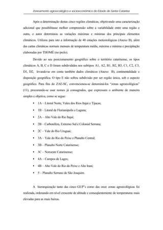 Zoneamento agroecológico e socioeconômico do Estado de Santa Catarina


       Após a determinação destas cinco regiões climáticas, objetivando uma caracterização
adicional que possibilitasse melhor compreensão sobre a variabilidade entre uma região e
outra, o autor determinou as variações máximas e mínimas dos principais elementos
climáticos. Utilizou para isto a informação de 40 estações meteorológicas (Anexo B), além
das cartas climáticas normais mensais de temperatura média, máxima e mínima e precipitação
elaboradas por THOMÉ (no prelo).

       Devido ao seu posicionamento geográfico sobre o território catarinense, os tipos
climáticos A, B, C e D foram subdivididos nos subtipos A1, A2, B1, B2, B3, C1, C2, C3,
D1, D2, levando-se em conta também dados climáticos (Anexo B), continentalidade e
disposição geográfica. O tipo E não sofreu subdivisão por ser região única, sob o aspecto
geográfico. Para fins do ZAE-SC, convencionou-se denominá-los “zonas agroecológicas”
(11), procurando-se usar nomes já consagrados, que expressam o ambiente de maneira
simples e objetiva, como se segue:

       •   1A – Litoral Norte, Vales dos Rios Itajaí e Tijucas;

       •   1B – Litoral de Florianópolis e Laguna;

       •   2A – Alto Vale do Rio Itajaí;

       •   2B – Carbonífera, Extremo Sul e Colonial Serrana;

       •   2C – Vale do Rio Uruguai;

       •   3A – Vale do Rio do Peixe e Planalto Central;

       •   3B – Planalto Norte Catarinense;

       •   3C – Noroeste Catarinense;

       •   4A – Campos de Lages;

       •   4B – Alto Vale do Rio do Peixe e Alto Irani;

       •   5 – Planalto Serrano de São Joaquim.



       A hierarquização tanto das cinco GUP’s como das onze zonas agroecológicas foi
realizada, ordenando em nível crescente de altitude e conseqüentemente de temperaturas mais
elevadas para as mais baixas.
 