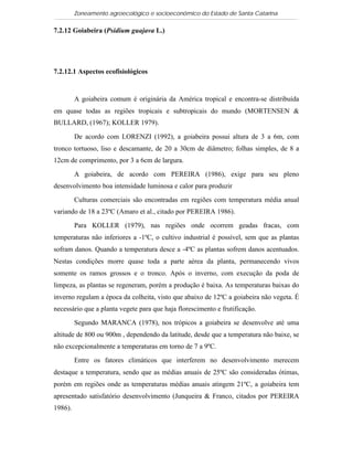 Zoneamento agroecológico e socioeconômico do Estado de Santa Catarina

7.2.12 Goiabeira (Psidium guajava L.)

  Visualizar


7.2.12.1 Aspectos ecofisiológicos


         A goiabeira comum é originária da América tropical e encontra-se distribuída
em quase todas as regiões tropicais e subtropicais do mundo (MORTENSEN &
BULLARD, (1967); KOLLER 1979).

         De acordo com LORENZI (1992), a goiabeira possui altura de 3 a 6m, com
tronco tortuoso, liso e descamante, de 20 a 30cm de diâmetro; folhas simples, de 8 a
12cm de comprimento, por 3 a 6cm de largura.

         A goiabeira, de acordo com PEREIRA (1986), exige para seu pleno
desenvolvimento boa intensidade luminosa e calor para produzir

         Culturas comerciais são encontradas em regiões com temperatura média anual
variando de 18 a 23ºC (Amaro et al., citado por PEREIRA 1986).

         Para KOLLER (1979), nas regiões onde ocorrem geadas fracas, com
temperaturas não inferiores a -1ºC, o cultivo industrial é possível, sem que as plantas
sofram danos. Quando a temperatura desce a -4ºC as plantas sofrem danos acentuados.
Nestas condições morre quase toda a parte aérea da planta, permanecendo vivos
somente os ramos grossos e o tronco. Após o inverno, com execução da poda de
limpeza, as plantas se regeneram, porém a produção é baixa. As temperaturas baixas do
inverno regulam a época da colheita, visto que abaixo de 12ºC a goiabeira não vegeta. É
necessário que a planta vegete para que haja florescimento e frutificação.

         Segundo MARANCA (1978), nos trópicos a goiabeira se desenvolve até uma
altitude de 800 ou 900m , dependendo da latitude, desde que a temperatura não baixe, se
não excepcionalmente a temperaturas em torno de 7 a 9ºC.

         Entre os fatores climáticos que interferem no desenvolvimento merecem
destaque a temperatura, sendo que as médias anuais de 25ºC são consideradas ótimas,
porém em regiões onde as temperaturas médias anuais atingem 21ºC, a goiabeira tem
apresentado satisfatório desenvolvimento (Junqueira & Franco, citados por PEREIRA
1986).
 
