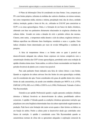 Zoneamento agroecológico e socioeconômico do Estado de Santa Catarina


       O Plano de Informação Clima foi considerado em duas frentes. Uma, composta por
PI’s com limites próprios, referentes às isolinhas das variáveis climáticas, em termos normais,
tais como: temperatura média, máxima e mínima, precipitação total, dias de chuva, umidade
relativa, insolação, geadas e horas de frio, etc., utilizadas no ZAE-SC para caracterizar as
GUP’s e as zonas agroecológicas. Outra, é a formação de um banco de dados climáticos,
elaborado com base nos parâmetros diretamente relacionados às exigências climáticas das
culturas eleitas levando em conta a duração do ciclo e períodos críticos das mesmas.
Citamos, entre outras, a temperatura média durante o ciclo da cultura; exigências térmicas e
hídricas específicas nas diferentes fases fenológicas, resistência a secas e a geadas. Estes
índices climáticos foram determinados por meio de revisão bibliográfica e resultados de
pesquisa.

       A faixa de temperaturas ótimas e os limites entre os quais é possível um
desenvolvimento adequado das culturas foram expressos em termos compatíveis com a
caracterização climática das GUP’s/zonas agroecológicas, permitindo assim uma avaliação da
aptidão climática destas áreas. Nesta análise, os cultivos foram recomendados em função dos
períodos favoráveis de plantio com o menor risco possível.

       Para cada parâmetro foram indicados uma faixa de valores ótimos e seus limites.
Quando as exigências da cultura estivesse fora dos limites da zona agroecológica avaliada,
esta foi considerada não apta. Foram considerados três graus de aptidão dentro dos valores
limites de cada característica, de acordo com trabalhos efetuados por MOTA et al. (1974);
EMPASC (1978); IDE et al. (1980) e COSTA et al. (1986): Preferencial, Tolerada e Cultivo
Não Recomendado.

       Entende-se por aptidão Preferencial quando a região apresenta condições climáticas
(térmicas e hídricas) favoráveis ao desenvolvimento da cultura, possibilitando cultivos
comerciais. A aptidão é Tolerada quando as condições climáticas apresentam restrições que
prejudicam com certa freqüência determinadas fases da cultura repercutindo negativamente na
produção. Pode haver certa limitação não muito severa quanto a fator térmico ou hídrico ou
em função de ambos. Porém a cultura pode se desenvolver desde que controlados estes
fatores de restrição. A aptidão é considerada como Não Recomendada quando as
características normais de clima não se apresentam adequadas à exploração comercial da
 
