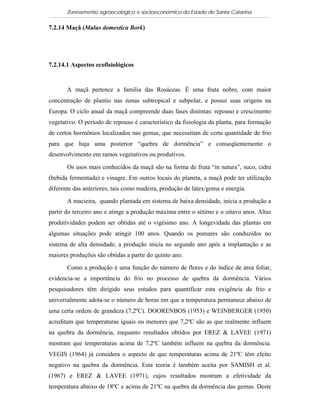 Zoneamento agroecológico e socioeconômico do Estado de Santa Catarina

7.2.14 Maçã (Malus domestica Bork)


  Visualizar

7.2.14.1 Aspectos ecofisiológicos


       A maçã pertence a família das Rosáceas. É uma fruta nobre, com maior
concentração de plantio nas zonas subtropical e subpolar, e possui suas origens na
Europa. O ciclo anual da maçã compreende duas fases distintas: repouso e crescimento
vegetativo. O período de repouso é característico da fisiologia da planta, para formação
de certos hormônios localizados nas gemas, que necessitam de certa quantidade de frio
para que haja uma posterior “quebra de dormência” e conseqüentemente o
desenvolvimento em ramos vegetativos ou produtivos.

       Os usos mais conhecidos da maçã são na forma de fruta “in natura”, suco, cidra
(bebida fermentada) e vinagre. Em outros locais do planeta, a maçã pode ter utilização
diferente das anteriores, tais como madeira, produção de látex/goma e energia.

       A macieira, quando plantada em sistema de baixa densidade, inicia a produção a
partir do terceiro ano e atinge a produção máxima entre o sétimo e o oitavo anos. Altas
produtividades podem ser obtidas até o vigésimo ano. A longevidade das plantas em
algumas situações pode atingir 100 anos. Quando os pomares são conduzidos no
sistema de alta densidade, a produção inicia no segundo ano após a implantação e as
maiores produções são obtidas a partir do quinto ano.

       Como a produção é uma função do número de flores e do índice de área foliar,
evidencia-se a importância do frio no processo de quebra da dormência. Vários
pesquisadores têm dirigido seus estudos para quantificar esta exigência de frio e
universalmente adota-se o número de horas em que a temperatura permanece abaixo de
uma certa ordem de grandeza (7,2ºC). DOORENBOS (1953) e WEINBERGER (1950)
acreditam que temperaturas iguais ou menores que 7,2ºC são as que realmente influem
na quebra da dormência, enquanto resultados obtidos por EREZ & LAVEE (1971)
mostram que temperaturas acima de 7,2ºC também influem na quebra da dormência.
VEGIS (1964) já considera o aspecto de que temperaturas acima de 21ºC têm efeito
negativo na quebra da dormência. Esta teoria é também aceita por SAMISH et al.
(1967) e EREZ & LAVEE (1971), cujos resultados mostram a efetividade da
temperatura abaixo de 18ºC e acima de 21ºC na quebra da dormência das gemas. Deste
 