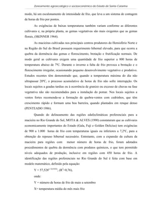 Zoneamento agroecológico e socioeconômico do Estado de Santa Catarina

modo, há um escalonamento de intensidade de frio, que leva a um sistema de contagem
de horas de frio por pontos.

       As exigências de baixas temperaturas também variam conforme as diferentes
cultivares e, na própria planta, as gemas vegetativas são mais exigentes que as gemas
florais, (SKINNER 1964).

       As macieiras cultivadas nos principais centros produtores do Hemisfério Norte e
na Região do Sul do Brasil possuem requerimento hibernal elevado, para que ocorra a
quebra da dormência das gemas e florescimento, brotação e frutificação normais. De
modo geral as cultivares exigem uma quantidade de frio superior a 800 horas de
temperatura abaixo de 7ºC. Durante o inverno a falta de frio provoca a 
