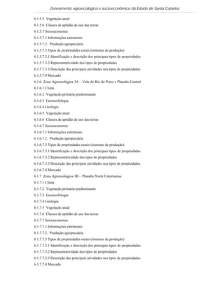 Zoneamento agroecológico e socioeconômico do Estado de Santa Catarina

6.1.5.5 Vegetação atual
6.1.5.6 Classes de aptidão de uso das terras
6.1.5.7 Socioeconomia
6.1.5.7.1 Informações estruturais
6.1.5.7.2. Produção agropecuária
6.1.5.7.3 Tipos de propriedades rurais (sistemas de produção)
6.1.5.7.3.1 Identificação e descrição dos principais tipos de propriedades
6.1.5.7.3.2 Representatividade dos tipos de propriedades
6.1.5.7.3.3 Descrição das principais atividades nos tipos de propriedades
6.1.5.7.4 Mercado
6.1.6 Zona Agroecológica 3A – Vale do Rio do Peixe e Planalto Central
6.1.6.1 Clima
6.1.6.2 Vegetação primária predominante
6.1.6.3 Geomorfologia
6.1.6.4 Geologia
6.1.6.5 Vegetação atual
6.1.6.6 Classes de aptidão de uso das terras
6.1.6.7 Socioeconomia
6.1.6.7.1 Informações estruturais
6.1.6.7.2. Produção agropecuária
6.1.6.7.3 Tipos de propriedades rurais (sistemas de produção)
6.1.6.7.3.1 Identificação e descrição dos principais tipos de propriedades
6.1.6.7.3.2 Representatividade dos tipos de propriedades
6.1.6.7.3.3 Descrição das principais atividades nos tipos de propriedades
6.1.6.7.4 Mercado
6.1.7 Zona Agroecológica 3B – Planalto Norte Catarinense
6.1.7.1 Clima
6.1.7.2 Vegetação primária predominante
6.1.7.3 Geomorfologia
6.1.7.4 Geologia
6.1.7.5 Vegetação atual
6.1.7.6 Classes de aptidão de uso das terras
6.1.7.7 Socioeconomia
6.1.7.7.1 Informações estruturais
6.1.7.7.2. Produção agropecuária
6.1.7.7.3 Tipos de propriedades rurais (sistemas de produção)
6.1.7.7.3.1 Identificação e descrição dos principais tipos de propriedades
6.1.7.7.3.2 Representatividade dos tipos de propriedades
6.1.7.7.3.3 Descrição das principais atividades nos tipos de propriedades
6.1.7.7.4 Mercado
 