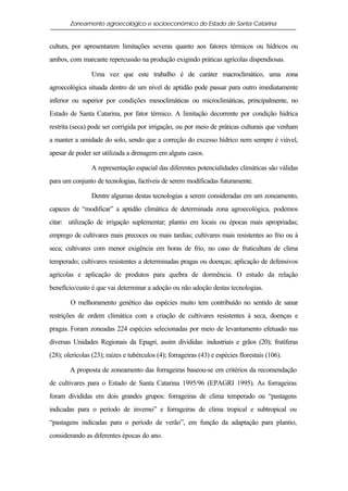 Zoneamento agroecológico e socioeconômico do Estado de Santa Catarina


cultura, por apresentarem limitações severas quanto aos fatores térmicos ou hídricos ou
ambos, com marcante repercussão na produção exigindo práticas agrícolas dispendiosas.

                Uma vez que este trabalho é de caráter macroclimático, uma zona
agroecológica situada dentro de um nível de aptidão pode passar para outro imediatamente
inferior ou superior por condições mesoclimáticas ou microclimáticas, principalmente, no
Estado de Santa Catarina, por fator térmico. A limitação decorrente por condição hídrica
restrita (seca) pode ser corrigida por irrigação, ou por meio de práticas culturais que venham
a manter a umidade do solo, sendo que a correção do excesso hídrico nem sempre é viável,
apesar de poder ser utilizada a drenagem em alguns casos.

                A representação espacial das diferentes potencialidades climáticas são válidas
para um conjunto de tecnologias, factíveis de serem modificadas futuramente.

                Dentre algumas destas tecnologias a serem consideradas em um zoneamento,
capazes de “modificar” a aptidão climática de determinada zona agroecológica, podemos
citar: utilização de irrigação suplementar; plantio em locais ou épocas mais apropriadas;
emprego de cultivares mais precoces ou mais tardias; cultivares mais resistentes ao frio ou à
seca; cultivares com menor exigência em horas de frio, no caso de fruticultura de clima
temperado; cultivares resistentes a determinadas pragas ou doenças; aplicação de defensivos
agrícolas e aplicação de produtos para quebra de dormência. O estudo da relação
benefício/custo é que vai determinar a adoção ou não adoção destas tecnologias.

        O melhoramento genético das espécies muito tem contribuído no sentido de sanar
restrições de ordem climática com a criação de cultivares resistentes à seca, doenças e
pragas. Foram zoneadas 224 espécies selecionadas por meio de levantamento efetuado nas
diversas Unidades Regionais da Epagri, assim divididas: industriais e grãos (20); frutíferas
(28); olerícolas (23); raízes e tubérculos (4); forrageiras (43) e espécies florestais (106).

        A proposta de zoneamento das forrageiras baseou-se em critérios da recomendação
de cultivares para o Estado de Santa Catarina 1995/96 (EPAGRI 1995). As forrageiras
foram divididas em dois grandes grupos: forrageiras de clima temperado ou “pastagens
indicadas para o período de inverno” e forrageiras de clima tropical e subtropical ou
“pastagens indicadas para o período de verão”, em função da adaptação para plantio,
considerando as diferentes épocas do ano.
 
