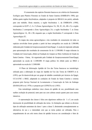 Zoneamento agroecológico e socioeconômico do Estado de Santa Catarina


               O zoneamento das espécies florestais baseou-se em critérios do Zoneamento
Ecológico para Plantios Florestais no Estado de Santa Catarina (EMBRAPA 1988), que
definiu quatro regiões bioclimáticas, adaptados à proposta de BRAGA (no prelo), adotada
para este trabalho. Desta maneira, a região bioclimática 1, da EMBRAPA (1988),
corresponde às GUP’s 3, 4 e 5 (Zonas Agroecológicas 3A, 3B, 3C, 4A, 4B e 5); a região
bioclimática 2 corresponde à Zona Agroecológica 2A; a região bioclimática 7, às Zonas
Agroecológicas 1A, 1B e 2B, enquanto que, a região bioclimática 9 corresponde à Zona
Agroecológica 2C.
        Os mapas das zonas agroecológicas e dos resultados do zoneamento de todas as
espécies envolvidas foram gerados a partir da base cartográfica em escala de 1:500.000,
elaborada pela Unidade de Geoprocessamento/Ciram/Epagri. A escala de impressão utilizada
para apresentação dos resultados do zoneamento foi de 1:3.500.000. O mapa referente às
Unidades de Conservação, obtido na Fundação de Amparo ao Meio Ambiente do Estado de
Santa Catarina – Fatma, foi organizado pela Unidade de Geoprocessamento/Ciram/Epagri,
apresentado na escala de 1:2.000.000. O mapa político foi obtido junto ao IBGE e
apresentado na escala de 1:2.000.000.

         O Plano de Informação Aptidão de Uso das Terras baseou-se na metodologia
utilizada para a elaboração do mapa de Aptidão de Uso das Terras de UBERTI et al.
(1991), que foi desenvolvida por um grupo de trabalho constituído por técnicos da Epagri,
CCA-UFSC e IBGE, adaptando às condições do Estado de Santa Catarina o sistema
proposto pelo Serviço Nacional de Levantamento e Conservação de Solo da Embrapa
(RAMALHO et al. 1978) e o proposto por LEPSCH et al. (1983).
        Esta metodologia estabelece cinco classes de aptidão de uso, possibilitando uma
melhor avaliação do potencial, tanto para uso com culturas anuais quanto para usos menos
intensivos.
        A representação das classes é feita com algarismos arábicos de 1 a 5, em escala
decrescente de possibilidade de utilização das terras. As limitações que afetam os diversos
tipos de utilização aumentam da classe 1 para a classe 5, diminuindo conseqüentemente as
alternativas de uso e a intensidade com que as terras podem ser utilizadas. Para o
enquadramento de um solo numa classe de aptidão levou-se em consideração o fator de
 
