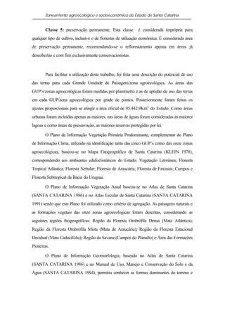 Zoneamento agroecológico e socioeconômico do Estado de Santa Catarina


       Classe 5: preservação permanente. Esta classe          é considerada imprópria para
qualquer tipo de cultivo, inclusive o de florestas de utilização econômica. É considerada área
de preservação permanente, recomendando-se o reflorestamento apenas em áreas já
descobertas e com fins exclusivamente conservacionistas.



       Para facilitar a utilização deste trabalho, foi feita uma descrição do potencial de uso
das terras para cada Grande Unidade de Paisagem/zona agroecológica. As áreas das
GUP’s/zonas agroecológicas foram medidas por planímetro e as de aptidão de uso das terras
em cada GUP/zona agroecológica por grade de pontos. Posteriormente foram feitos os
ajustes proporcionais para se atingir a área oficial de 95.442,9Km2 do Estado. Como áreas
urbanas foram incluídas apenas as maiores, nas áreas de águas foram consideradas as maiores
lagoas e como áreas de preservação, as maiores reservas protegidas por lei.

       O Plano de Informação Vegetação Primária Predominante, complementar do Plano
de Informação Clima, utilizado na identificação tanto das cinco GUP’s como das onze zonas
agroecológicas, baseou-se no Mapa Fitogeográfico de Santa Catarina (KLEIN 1978),
correspondendo aos ambientes edafoclimáticos do Estado: Vegetação Litorânea; Floresta
Tropical Atlântica; Floresta Nebular; Floresta de Araucária; Floresta de Faxinais; Campos e
Floresta Subtropical da Bacia do Uruguai.

       O Plano de Informação Vegetação Atual baseou-se no Atlas de Santa Catarina
(SANTA CATARINA 1986) e no Atlas Escolar de Santa Catarina (SANTA CATARINA
1991) sendo que este Plano foi utilizado como critério de agregação. As paisagens naturais e
as formações vegetais das onze zonas agroecológicas foram descritas, considerando as
seguintes regiões fitogeográficas: Região da Floresta Ombrófila Densa (Mata Atlântica);
Região da Floresta Ombrófila Mista (Mata de Araucária); Região da Floresta Estacional
Decidual (Mata Caducifólia); Região da Savana (Campos do Planalto) e Área das Formações
Pioneiras.

       O Plano de Informação Geomorfologia, baseado no Atlas de Santa Catarina
(SANTA CATARINA 1986) e no Manual de Uso, Manejo e Conservação do Solo e da
Água (SANTA CATARINA 1994), permitiu conhecer as formas dominantes do terreno e
 