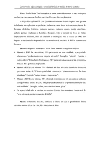 Zoneamento agroecológico e socioeconômico do Estado de Santa Catarina


       Como Renda Bruta Total entende-se o valor produzido durante o ano, tanto para
venda como para consumo familiar, como também para alimentação animal.

       A Superfície Agrícola Útil (SAU) compreende as terras de uma empresa rural que são
trabalhadas ou exploradas na produção. Incluem-se, neste item, as terras com plantas de
lavouras, olerícolas, frutíferas, pastagens perenes, pastagens anuais, quintal doméstico,
culturas perenes (excluídas as florestas e bosques). Não se incluem na SAU as terras
inaproveitáveis, banhados, áreas em caminhos e construções. Para o cálculo da SAU, não
importa se as terras são do proprietário ou arrendadas de terceiros. A SAU é expressa em
hectares.

       Quanto à origem da Renda Bruta Total, foram adotados os seguintes critérios:
•   Quando a RBT for, no mínimo, 60% proveniente de uma atividade, a propriedade
    chamar-se-á “predominantemente daquela atividade”. Exemplos: “suínos”, “cereais e
    outros grãos”, “fruticultura”. Neste caso, a RBT destas atividades deve ser de, no mínimo,
    60% da RBT global da propriedade.
•   Quando a RBT for, no mínimo, 75% e formada por duas atividades e nenhuma delas com
    percentual abaixo de 30% esta propriedade chamar-se-á “predominantemente das duas
    atividades”. Exemplo: “suínos, cereais e outros grãos”.
•   Quando a RBT for, no mínimo, 80% e formada no mínimo por três atividades e nenhuma
    com percentual abaixo de 20%, esta propriedade chamar-se-á “predominantemente das
    três atividades”. Exemplo: “suínos, aves, cereais e outros grãos”.
•   Se a propriedade não se encaixar em nenhum dos três tipos anteriores, chamar-se-á de
    “sem orientação técnico-econômica definida”.


        Quanto ao tamanho de SAU, adotou-se o critério em que as propriedades foram
divididas em três faixas: l a 15ha; 16 a 30ha; mais de 30ha.
 