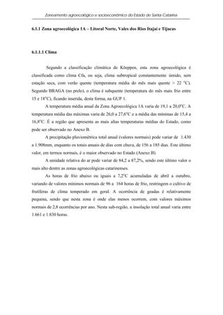 Zoneamento agroecológico e socioeconômico do Estado de Santa Catarina


6.1.1 Zona agroecológica 1A – Litoral Norte, Vales dos Rios Itajaí e Tijucas




6.1.1.1 Clima


        Segundo a classificação climática de Köeppen, esta zona agroecológica é
classificada como clima Cfa, ou seja, clima subtropical constantemente úmido, sem
estação seca, com verão quente (temperatura média do mês mais quente > 22 o C).
Segundo BRAGA (no prelo), o clima é subquente (temperatura do mês mais frio entre
15 e 18o C), ficando inserida, desta forma, na GUP 1.
       A temperatura média anual da Zona Agroecológica 1A varia de 19,1 a 20,0o C. A
temperatura média das máximas varia de 26,0 a 27,6o C e a média das mínimas de 15,4 a
16,8o C. É a região que apresenta as mais altas temperaturas médias do Estado, como
pode ser observado no Anexo B.
       A precipitação pluviométrica total anual (valores normais) pode variar de 1.430
a 1.908mm, enquanto os totais anuais de dias com chuva, de 156 a 185 dias. Este último
valor, em termos normais, é o maior observado no Estado (Anexo B).
       A umidade relativa do ar pode variar de 84,2 a 87,2%, sendo este último valor o
mais alto dentre as zonas agroecológicas catarinenses.
       As horas de frio abaixo ou iguais a 7,2o C acumuladas de abril a outubro,
variando de valores mínimos normais de 96 a 164 horas de frio, restringem o cultivo de
frutíferas de clima temperado em geral. A ocorrência de geadas é relativamente
pequena, sendo que nesta zona é onde elas menos ocorrem, com valores máximos
normais de 2,8 ocorrências por ano. Nesta sub-região, a insolação total anual varia entre
1.661 e 1.830 horas.
 