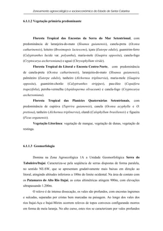 Zoneamento agroecológico e socioeconômico do Estado de Santa Catarina


6.1.1.2 Vegetação primária predominante




       Floresta Tropical das Encostas da Serra do Mar Setentrional, com
predominância de laranjeira-do-mato (Sloanea guianensis), canela-preta (Ocotea
catharinensis), leiteiro (Brosimopsis lactescens), içara (Euterpe edulis), guamirim-ferro
(Calyptranthes lucida var. polyantha), maria-mole (Guapira opposita), canela-fogo
(Cryptocarya aschersoniana) e aguaí (Chrysophyllum viride).
       Floresta Tropical do Litoral e Encosta Centro-Norte,          com predominância
de canela-preta (Ocotea catharinensis), laranjeira-do-mato (Sloanea guianensis),
palmiteiro (Euterpe edulis), tanheiro (Alchornea triplinervia), maria-mole (Guapira
opposita),   guamirim-chorão      (Calyptranthes     strigipes),   pau-óleo   (Copaifera
trapezifolia), peroba-vermelha (Aspidosperma olivaceum) e canela-fogo (Cryptocarya
aschersoniana).
       Floresta    Tropical    das    Planícies    Quaternárias     Setentrionais,   com
predominância de cupiúva (Tapirira guianensis), canela (Ocotea acyphylla e O.
pretiosa), tanheiro (Alchornea triplinervia), olandi (Calophyllum brasiliensis) e figueira
(Ficus organensis).
       Vegetação Litorânea: vegetação de mangue, vegetação de dunas, vegetação de
restinga.




6.1.1.3 Geomorfologia


       Domina na Zona Agroecológica 1A a Unidade Geomorfológica Serra do
Tabuleiro/Itajaí. Caracteriza-se pela seqüência de serras dispostas de forma paralela,
no sentido NE-SW, que se apresentam gradativamente mais baixas em direção ao
litoral, atingindo altitudes inferiores a 100m do limite ocidental. Na área de contato com
os Patamares do Alto Rio Itajaí, as cotas altimétricas atingem 900m, com elevações
ultrapassando 1.200m.
       O relevo é de intensa dissecação, os vales são profundos, com encostas íngremes
e sulcadas, separadas por cristas bem marcadas na paisagem. Ao longo dos vales dos
rios Itajaí-Açu e Itajaí-Mirim ocorrem relevos de topos convexos configurando morros
em forma de meia laranja. No alto curso, estes rios se caracterizam por vales profundos
 