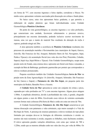 Zoneamento agroecológico e socioeconômico do Estado de Santa Catarina


em forma de "V", com encostas íngremes e leitos rápidos, corredeiras e blocos. No
médio curso, apresentam vertentes suavizadas pela dissecação em colinas e fundo plano.
       No baixo curso, estes rios apresentam baixo gradiente, o que permitiu a
elaboração   de   amplas   planícies   que   foram   individualizadas   como   Unidade
Geomorfológica Planícies Litorâneas.
       Do ponto de vista geomorfológico, as encostas íngremes e os vales profundos,
que caracterizam esta unidade, favorecem sobremaneira o processo erosivo,
principalmente nas encostas desmatadas, podendo inclusive ocorrer movimento de
massas, uma vez que o manto de material fino resultante da alteração da rocha é
espesso, podendo atingir até 20m.
       A área apresenta também a ocorrência de Planícies Litorâneas resultantes dos
processos de acumulação marinha e fluviomarinha (nos municípios de Itapoá, Garuva,
Joinville, São Francisco do Sul, Araquari, Balneário Barra do Sul, Navegantes, Itajaí,
Penha e Tijucas) e de acumulação fluvial (nos vales dos rios Piraí, Piraizinho, Cubatão,
Itapocú, Itajaí-Açu, Itajaí-Mirim e Tijucas). Esta Unidade Geomorfológica, ocupa nesta
porção norte do Estado, uma extensa área e apresenta um litoral com baías e enseadas, a
exemplo da Baía de Babitonga, geralmente guarnecidas por pontais que correspondem a
relevos residuais pronunciados.
       Pequena ocorrência também das Unidades Geomorfológicas Serra do Mar na
porção norte da Zona Agroecológica 1A (Joinville, Araquari, Schroeder, São Francisco
do Sul, Garuva e Itapoá) e Patamares do Alto Rio Itajaí, em pequena parte dos
municípios de Rodeio, Benedito Novo e Ascurra.
       A Unidade Serra do Mar apresenta-se como um conjunto de cristas e picos,
separados por vales profundos em "V" e com encostas íngremes. Alguns picos atingem
1.500m. A amplitude altimétrica, devido à profundidade dos vales, é grande, chegando
em alguns pontos a mais de 400m. Envolvendo esses relevos de vertentes acentuadas
ocorrem formas mais colinosas (Pré-Serra do Mar) e estão em cotas em torno de 70m.
       A Unidade Geomorfológica Patamares do Alto Rio Itajaí caracteriza-se por
intensa dissecação com patamares e vales estruturais, cujo maior exemplo é o Vale do
Rio Itajaí do Norte. A presença de extensos patamares e relevos residuais de topo plano
limitados por escarpas deve-se às litologias de diferentes resistências à erosão: os
arenitos são mais resistentes à erosão, enquanto os folhelhos, mais facilmente erodidos.
O relevo apresenta grandes variações altimétricas, com cotas que variam de 700 a
1.220m, sendo que as menores altitudes estão nos vales dos rios, por volta de 400m. Os
 