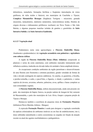 Zoneamento agroecológico e socioeconômico do Estado de Santa Catarina


dolomíticos, metacherts, formações ferríferas e freqüentes intercalações de xistos
grafitosos, de tufos ácidos e básicos), nos municípios de Canelinha e Tijucas;
Complexo Metamórfico Brusque (Seqüência Terrígena - micaxistos, granada
micaxistos, metacalcários, mármores metarenitos, metavulcânicas ácidas, filonitos de
origens diversas e dobramentos polifásicos isoclinais) em Nova Trento e São João
Batista; e algumas pequenas manchas isoladas de granitos e granitóides da Suíte
Intrusiva Subida e da Suíte Intrusiva Guabiruba.




6.1.1.5 Vegetação atual



       Predominava nesta zona agroecológica a Floresta Ombrófila Densa.
Atualmente a predominância é de vegetação secundária sem palmeiras e agricultura
com culturas cíclicas.
       A região da Floresta Ombrófila Densa (Mata Atlântica) compreende as
planícies e serras da costa catarinense, com ambientes marcados intensamente pela
influência oceânica, traduzida em elevado índice de umidade e baixa amplitude térmica.
       As excepcionais condições ambientais da região permitiram o desenvolvimento
de uma floresta com fisionomia e estrutura peculiares, grande variedade de formas de
vida e elevado contingente de espécies endêmicas. As canelas, os guamirins, a bicuíba,
a peroba-vermelha, o cedro, o pau-d’óleo, a figueira, o olandi, o palmiteiro, e outras
espécies de árvores, arvoretas, arbustos, palmeiras, ervas, epífitas e lianas compõem as
suas comunidades vegetais.
       A Floresta Ombrófila Densa, embora descaracterizada, ainda está presente em
parte dos municípios de Itapoá, Garuva, na porção sudeste de Jaraguá do Sul, noroeste
de Massaranduba, e parte dos municípios de Luiz Alves, Gaspar e pequena porção de
Tijucas e Brusque.
       Destaca-se também a ocorrência de pequenas áreas de Formações Pioneiras
(Influência Flúvio Marinha Arbórea - Mangue).
       A expressão Formação Pioneira é usada para designar a vegetação constituída
de espécies colonizadoras de ambientes instáveis ou em fase de estabelecimento, isto é,
áreas subtraídas naturalmente a outros ecossistemas ou surgidas em função da atuação
recente ou atual dos agentes morfodinâmicos e pedogenéticos.
 