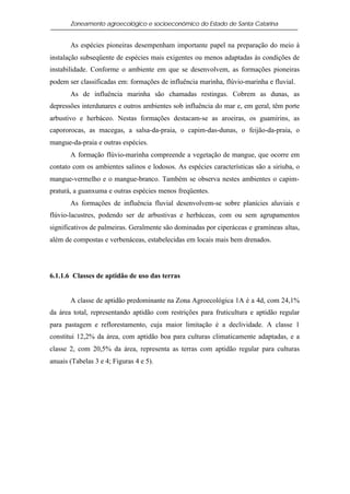 Zoneamento agroecológico e socioeconômico do Estado de Santa Catarina


       As espécies pioneiras desempenham importante papel na preparação do meio à
instalação subseqüente de espécies mais exigentes ou menos adaptadas às condições de
instabilidade. Conforme o ambiente em que se desenvolvem, as formações pioneiras
podem ser classificadas em: formações de influência marinha, flúvio-marinha e fluvial.
       As de influência marinha são chamadas restingas. Cobrem as dunas, as
depressões interdunares e outros ambientes sob influência do mar e, em geral, têm porte
arbustivo e herbáceo. Nestas formações destacam-se as aroeiras, os guamirins, as
capororocas, as macegas, a salsa-da-praia, o capim-das-dunas, o feijão-da-praia, o
mangue-da-praia e outras espécies.
       A formação flúvio-marinha compreende a vegetação de mangue, que ocorre em
contato com os ambientes salinos e lodosos. As espécies características são a siriuba, o
mangue-vermelho e o mangue-branco. Também se observa nestes ambientes o capim-
praturá, a guanxuma e outras espécies menos freqüentes.
       As formações de influência fluvial desenvolvem-se sobre planícies aluviais e
flúvio-lacustres, podendo ser de arbustivas e herbáceas, com ou sem agrupamentos
significativos de palmeiras. Geralmente são dominadas por ciperáceas e gramíneas altas,
além de compostas e verbenáceas, estabelecidas em locais mais bem drenados.




6.1.1.6 Classes de aptidão de uso das terras


       A classe de aptidão predominante na Zona Agroecológica 1A é a 4d, com 24,1%
da área total, representando aptidão com restrições para fruticultura e aptidão regular
para pastagem e reflorestamento, cuja maior limitação é a declividade. A classe 1
constitui 12,2% da área, com aptidão boa para culturas climaticamente adaptadas, e a
classe 2, com 20,5% da área, representa as terras com aptidão regular para culturas
anuais (Tabelas 3 e 4; Figuras 4 e 5).
 