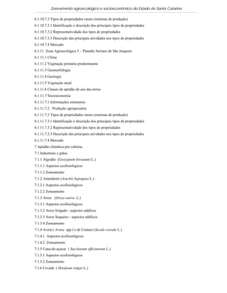 Zoneamento agroecológico e socioeconômico do Estado de Santa Catarina

6.1.10.7.3 Tipos de propriedades rurais (sistemas de produção)
6.1.10.7.3.1 Identificação e descrição dos principais tipos de propriedades
6.1.10.7.3.2 Representatividade dos tipos de propriedades
6.1.10.7.3.3 Descrição das principais atividades nos tipos de propriedades
6.1.10.7.4 Mercado
6.1.11 Zona Agroecológica 5 – Planalto Serrano de São Joaquim
6.1.11.1 Clima
6.1.11.2 Vegetação primária predominante
6.1.11.3 Geomorfologia
6.1.11.4 Geologia
6.1.11.5 Vegetação atual
6.1.11.6 Classes de aptidão de uso das terras
6.1.11.7 Socioeconomia
6.1.11.7.1 Informações estruturais
6.1.11.7.2. Produção agropecuária
6.1.11.7.3 Tipos de propriedades rurais (sistemas de produção)
6.1.11.7.3.1 Identificação e descrição dos principais tipos de propriedades
6.1.11.7.3.2 Representatividade dos tipos de propriedades
6.1.11.7.3.3 Descrição das principais atividades nos tipos de propriedades
6.1.11.7.4 Mercado
7 Aptidão climática por culturas
7.1 Industriais e grãos
7.1.1 Algodão (Gossypuim hirsutumi L.)
7.1.1.1 Aspectos ecofisiológicos
7.1.1.2 Zoneamento
7.1.2 Amendoim (Arachis hypogaea L.)
7.1.2.1 Aspectos ecofisiológicos
7.1.2.2 Zoneamento
7.1.3 Arroz (Oryza sativa L.)
7.1.3.1 Aspectos ecofisiológicos
7.1.3.2 Arroz Irrigado - aspectos edáficos
7.1.3.3 Arroz Sequeiro - aspectos edáficos
7.1.3.4 Zoneamento
7.1.4 Aveia ( Avena spp.) e de Centeio (Secale cereale L.)
7.1.4.1 Aspectos ecofisiológicos
7.1.4.2 Zoneamento
7.1.5 Cana-de-açúcar ( Saccharum officinarum L.)
7.1.5.1 Aspectos ecofisiológicos
7.1.5.2 Zoneamento
7.1.6 Cevada ( Hordeum vulgar L.)
 