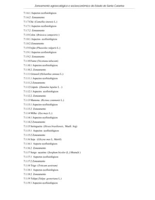 Zoneamento agroecológico e socioeconômico do Estado de Santa Catarina

7.1.6.1 Aspectos ecofisiológicos
7.1.6.2 Zoneamento
7.1.7 Chá (Camellia sinensis L.)
7.1.7.1 Aspectos ecofisiológicos
7.1.7.2 Zoneamento
7.1.8 Colza (Brássica campestris )
7.1.8.1 Aspectos ecofisiológicos
7.1.8.2 Zoneamento
7.1.9 Feijão (Phaseolus vulgaris L.)
7.1.9.1 Aspectos ecofisiológicos
7.1.9.2 Zoneamento
7.1.10 Fumo (Nicotiana tabacum)
7.1.10.1 Aspectos ecofisiológicos
7.1.10.2. Zoneamento
7.1.11 Girassol (Helianthus annuus L.)
7.1.11.1 Aspectos ecofisiológicos
7.1.11.2 Zoneamento
7.1.12 Lúpulo (Humulus lupulus L . )
7.1.12.1 Aspectos ecofisiológicos
7.1.12.2. Zoneamento
7.1.13 Mamona (Ricinus communis L.)
7.1.13.1 Aspectos ecofisiológicos
7.1.13.2 Zoneamento
7.1.14 Milho (Zea mays L.)
7.1.14.1 Aspectos ecofisiológicos
7.1.14.2 Zoneamento
7.1.15 Seringueira (Hevea brasiliensis, Muell. Arg)
7.1.15.1 Aspectos ecofisiológicos
7.1.15.2 Zoneamento
7.1.16 Soja (Glicyne max L. Merril)
7.1.16.1 Aspecto ecofisiológicos
7.1.16.2 Zoneamento
7.1.17 Sorgo sacarino (Sorghum bicolor (L.) Moench )
7.1.17.1 Aspectos ecofisiológicos
7.1.17.2 Zoneamento
7.1.18 Trigo (Triticum aestivum)
7.1.18.1 Aspectos ecofisiológicos
7.1.18.2 Zoneamento
7.1.19 Tulipa (Tulipa gesneriana L.)
7.1.19.1 Aspectos ecofisiológicos
 