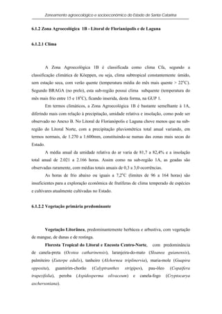 Zoneamento agroecológico e socioeconômico do Estado de Santa Catarina


6.1.2 Zona Agroecológica 1B - Litoral de Florianópolis e de Laguna


6.1.2.1 Clima




          A Zona Agroecológica 1B é classificada como clima Cfa, segundo a
classificação climática de Köeppen, ou seja, clima subtropical constantemente úmido,
sem estação seca, com verão quente (temperatura média do mês mais quente > 22o C).
Segundo BRAGA (no prelo), esta sub-região possui clima subquente (temperatura do
mês mais frio entre 15 e 18o C), ficando inserida, desta forma, na GUP 1.
          Em termos climáticos, a Zona Agroecológica 1B é bastante semelhante à 1A,
diferindo mais com relação à precipitação, umidade relativa e insolação, como pode ser
observado no Anexo B. No Litoral de Florianópolis e Laguna chove menos que na sub-
região do Litoral Norte, com a precipitação pluviométrica total anual variando, em
termos normais, de 1.270 a 1.600mm, constituindo-se numas das zonas mais secas do
Estado.
          A média anual da umidade relativa do ar varia de 81,7 a 82,4% e a insolação
total anual de 2.021 a 2.166 horas. Assim como na sub-região 1A, as geadas são
observadas raramente, com médias totais anuais de 0,3 a 3,0 ocorrências.
          As horas de frio abaixo ou iguais a 7,2o C (limites de 96 a 164 horas) são
insuficientes para a exploração econômica de frutíferas de clima temperado de espécies
e cultivares atualmente cultivadas no Estado.


6.1.2.2 Vegetação primária predominante




          Vegetação Litorânea, predominantemente herbácea e arbustiva, com vegetação
de mangue, de dunas e de restinga.
          Floresta Tropical do Litoral e Encosta Centro-Norte,      com predominância
de canela-preta (Ocotea catharinensis), laranjeira-do-mato (Sloanea guianensis),
palmiteiro (Euterpe edulis), tanheiro (Alchornea triplinervia), maria-mole (Guapira
opposita),       guamirim-chorão   (Calyptranthes   strigipes),   pau-óleo     (Copaifera
trapezifolia),    peroba   (Aspidosperma   olivaceum)    e   canela-fogo     (Cryptocarya
aschersoniana).
 