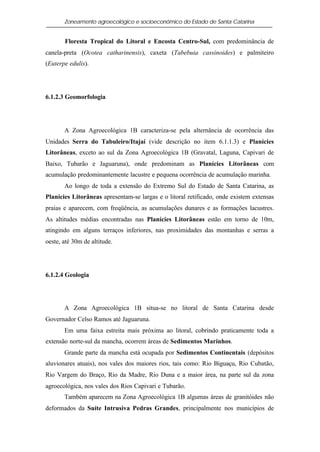 Zoneamento agroecológico e socioeconômico do Estado de Santa Catarina


       Floresta Tropical do Litoral e Encosta Centro-Sul, com predominância de
canela-preta (Ocotea catharinensis), caxeta (Tabebuia cassinoides) e palmiteiro
(Euterpe edulis).




6.1.2.3 Geomorfologia




       A Zona Agroecológica 1B caracteriza-se pela alternância de ocorrência das
Unidades Serra do Tabuleiro/Itajaí (vide descrição no item 6.1.1.3) e Planícies
Litorâneas, exceto ao sul da Zona Agroecológica 1B (Gravatal, Laguna, Capivari de
Baixo, Tubarão e Jaguaruna), onde predominam as Planícies Litorâneas com
acumulação predominantemente lacustre e pequena ocorrência de acumulação marinha.
       Ao longo de toda a extensão do Extremo Sul do Estado de Santa Catarina, as
Planícies Litorâneas apresentam-se largas e o litoral retificado, onde existem extensas
praias e aparecem, com freqüência, as acumulações dunares e as formações lacustres.
As altitudes médias encontradas nas Planícies Litorâneas estão em torno de 10m,
atingindo em alguns terraços inferiores, nas proximidades das montanhas e serras a
oeste, até 30m de altitude.




6.1.2.4 Geologia




       A Zona Agroecológica 1B situa-se no litoral de Santa Catarina desde
Governador Celso Ramos até Jaguaruna.
       Em uma faixa estreita mais próxima ao litoral, cobrindo praticamente toda a
extensão norte-sul da mancha, ocorrem áreas de Sedimentos Marinhos.
       Grande parte da mancha está ocupada por Sedimentos Continentais (depósitos
aluvionares atuais), nos vales dos maiores rios, tais como: Rio Biguaçu, Rio Cubatão,
Rio Vargem do Braço, Rio da Madre, Rio Duna e a maior área, na parte sul da zona
agroecológica, nos vales dos Rios Capivari e Tubarão.
       Também aparecem na Zona Agroecológica 1B algumas áreas de granitóides não
deformados da Suíte Intrusiva Pedras Grandes, principalmente nos municípios de
 
