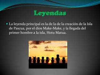  La leyenda principal es la de la de la creación de la Isla
  de Pascua, por el dios Make-Make, y la llegada del
  primer hombre a la isla, Hotu Matua.
 