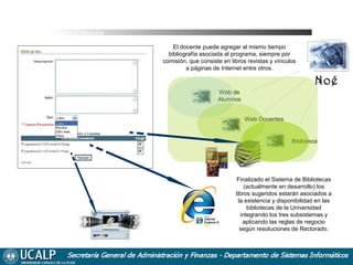 Cursada Bibliografía
El docente puede agregar al mismo tiempo
bibliografía asociada al programa, siempre por
comisión, que consiste en libros revistas y vínculos
a páginas de Internet entre otros.

Noé
Web de
Alumnos
Web Docentes

Biblioteca

Finalizado el Sistema de Bibliotecas
(actualmente en desarrollo) los
libros sugeridos estarán asociados a
la existencia y disponibilidad en las
bibliotecas de la Universidad
integrando los tres subsistemas y
aplicando las reglas de negocio
según resoluciones de Rectorado.

 