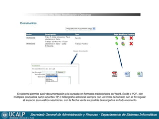 Cursada Documentos Alta, Baja, Modificación y Descarga

El sistema permite subir documentación a la cursada en formatos tradicionales de Word, Excel o PDF, con
múltiples propósitos como apuntes TP o bibliografía adicional siempre con un límite de tamaño con el fin regular
el espacio en nuestros servidores, con la flecha verde es posible descargarlos en todo momento.

 