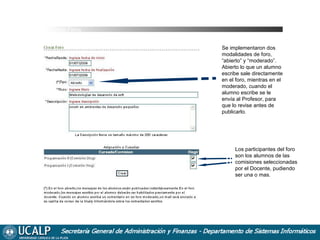 Cursada Foros
Se implementaron dos
modalidades de foro,
“abierto” y “moderado”.
Abierto lo que un alumno
escribe sale directamente
en el foro, mientras en el
moderado, cuando el
alumno escribe se le
envía al Profesor, para
que lo revise antes de
publicarlo.

Los participantes del foro
son los alumnos de las
comisiones seleccionadas
por el Docente, pudiendo
ser una o mas.

 