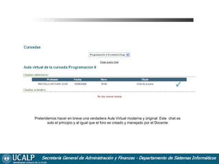 Cursada Chat

Pretendemos hacer en breve una verdadera Aula Virtual moderna y original. Este chat es
solo el principio y al igual que el foro es creado y manejado por el Docente

 