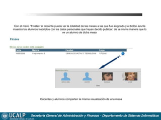 Ver Finales

Con el menú “Finales” el docente puede ver la totalidad de las mesas a las que fue asignado y el botón azul le
muestra los alumnos inscriptos con los datos personales que hayan decido publicar, de la misma manera que lo
ve un alumno de dicha mesa

Docentes y alumnos comparten la misma visualización de una mesa

 