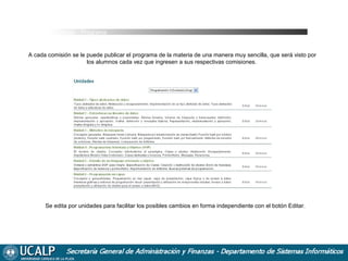 Cursadas _ Programa

A cada comisión se le puede publicar el programa de la materia de una manera muy sencilla, que será visto por
los alumnos cada vez que ingresen a sus respectivas comisiones.

Se edita por unidades para facilitar los posibles cambios en forma independiente con el botón Editar.

 