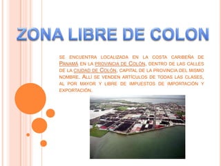 ZONA LIBRE DE COLON se encuentra localizada en la costa caribeña de Panamá en la provincia de Colón, dentro de las calles de la ciudad de Colón, capital de la provincia del mismo nombre. Allí se venden artículos de todas las clases, al por mayor y libre de impuestos de importación y exportación. 