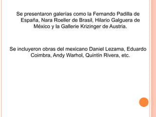 Se presentaron galerías como la Fernando Padilla de
   España, Nara Roeller de Brasil, Hilario Galguera de
         México y la Gallerie Krizinger de Austria.



Se incluyeron obras del mexicano Daniel Lezama, Eduardo
         Coimbra, Andy Warhol, Quintín Rivera, etc.
 