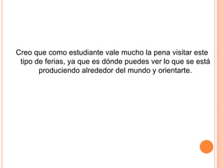 Creo que como estudiante vale mucho la pena visitar este
 tipo de ferias, ya que es dónde puedes ver lo que se está
       produciendo alrededor del mundo y orientarte.
 