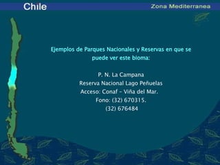 Ejemplos de Parques Nacionales y Reservas en que se puede ver este bioma:   P. N.  La Campana Reserva Nacional Lago Peñuelas Acceso:  Conaf – Viña del Mar .  Fono: ( 32 )  670315 .   (32) 676484 
