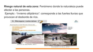 Riesgo natural de esta zona: Fenómeno donde la naturaleza puede
afectar a las personas.
Ejemplo: -“invierno altiplánico”: corresponde a las fuertes lluvias que
provocan el desborde de ríos.
 