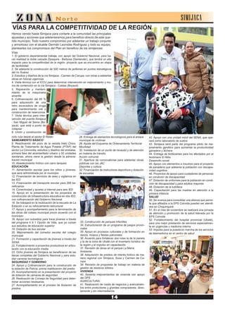 SIMIJACA
VÍAS PARA LA COMPETITIVIDAD DE LA REGIÓN
Hemos venido hasta Simijaca para contarle a la comunidad las principales
apuestas y acciones que adelantaremos para beneficio directo de este que-
rido municipio. Todo nuestro compromiso por adelantar un trabajo conjunto
y armonioso con el alcalde Germán Leonidas Rodríguez y todo su equipo,
plantearles los compromisos del Plan en beneficio de los simijences:
Vías
1. El gobierno departamental trabaja, con apoyo del Gobierno Nacional, para ha-
cer realidad la doble calzada Zipaquira - Barbosa (Santander), que tendrá un alto
impacto para la competitividad de la región, proyecto que se encuentra en etapa
de factibilidad
2. Se adelanta la construcción de 500 metros de jarillones en puntos estratégicos
del río Suárez
3. Estudios y diseños de la vía Simijaca - Carmen de Carupa, con miras a adelantar
obras en futuras vigencias
4. Visita técnica con el ICCU para determinar intervención en mejoramiento y mu-
ros de contención en la vía Simijaca - Caldas (Boyacá)
5. Reparación y manteni-
miento de la maquinaria
amarilla
6. Cofinanciación del 65 %
para adquisición de una
retro excavadora de oruga
para mantenimiento vial y
construcción de reservorios
7. Visita técnica para inter-
vención del puente Simijaca
- San Miguel de Sema (Bo-
yacá), que está a punto de
colapsar
8. Unión y construcción de
ciclo ruta desde el sector El Retén
SANEAMIENTO BÁSICO
9. Reactivación del pozo de la vereda Hato Chico,
Planta de Tratamiento de Agua Potable (PTAP) del
sector La Concordia, estudios y diseños del embalse,
primera fase del alcantarillado urbano y 50 unidades
sanitarias, ahora viene la gestión desde la adminis-
tración municipal
10. Abastecimiento hídrico con carro tanques
EDUCACIÓN
11. Alimentación escolar para los niños y jóvenes,
que será administrada por el municipio
12. Financiación de servicios de aseo y vigilancia en
las IED
13. Financiación del transporte escolar para 268 be-
neficiarios
14. Conectividad y acceso a internet para seis IED
15. Apoyo en la presentación de los proyectos de
construcción de infraestructura educativa en dos IED,
con cofinanciación del Gobierno Nacional
16. Se trabajará en la reubicación de la escuela de La
Estación o en su reforzamiento estructural
17. Apoyo y acompañamiento para la terminación de
las obras del coliseo municipal previo acuerdo con el
municipio
18. Apoyo con subsidios para trece jóvenes a través
del programa 4 X 1 Opción de Vida, que ya cursan
sus estudios de educación superior
19. Dotación de bus escolar
20. Mejoramiento del comedor escolar del colegio
municipal
21. Formación y capacitación de jóvenes a través del
SENA
22. Fortalecimiento a proyectos productivos en articu-
lación con la educación media
23. Ocho jóvenes de Simijaca se beneficiaron de las
becas completas del Gobierno Nacional y para estu-
diar carreras tecnológicas
SEGURIDAD Y GOBIERNO
24. Apoyo y Cofinanciación para la construcción de
la estación de Policía, previa viabilización del predio
25. Acompañamiento en la presentación del proyecto
de dotación de cámaras de seguridad
26. Realización de Consejo de Seguridad para deter-
minar acciones necesarias
27. Acompañamiento en el proceso de titulación de
predios
28. Entrega de elementos tecnológicos para el enlace
municipal de víctimas
29. Ajuste del Esquema de Ordenamiento Territorial
Movilidad
30. Instalación de un punto de recaudo y de atención
en materia de tránsito
Acción comunal
31. Apertura de convocatorias para adelantar obras
públicas con las JAC
Deportes y cultura
32. Financiación de instructores deportivos y dotación
de escuelas
33. Construcción de parques infantiles
34. Estructuración de un programa de juegos provin-
ciales
35. Apoyo en procesos culturales y de formación en
danza, música y fiestas patronales
36. Acuerdo para fortalecer dos rutas la de la panela
y la de la zona de Ubaté con el inventario turístico de
la región y el impulso en capacitación
37. Revisión de obras en el parque La María
Ambiente
38. Adquisición de predios de interés hídrico de ma-
nera regional con Simijaca, Susa y Carmen de Ca-
rupa
39. Revisión de propuesta de trabajo en materia de
gestión de residuos sólidos
VIVIENDA
40. Sesenta mejoramientos de vivienda con apoyo
del DPS
AGRICULTURA
41. Realización de rueda de negocios y acercamien-
tos entre productores y grandes compradores, direc-
tamente y sin intermediarios
42. Apoyo con una unidad móvil del SENA, que ope-
rará como laboratorio de suelos
43. Simijaca será parte del programa piloto de me-
joramiento genético para aumentar la productividad
ganadera y lechera
44. Entrega de fertilizantes para los afectados por el
fenómeno El Niño
Desarrollo social
45. Apoyo con elementos e insumos para el proyecto
de panadería que adelanta la población con discapa-
cidad cognitiva
46. Proyectos de apoyo para cuidadores de personas
en condición de discapacidad
47. Dotación de uniformes para la población en condi-
ción de discapacidad y para adultos mayores
48. Dotación de la ludoteca
49. Capacitación para las madres en atención a la
primera infancia
SALUD
50. Se avanza para consolidar una alianza que permi-
ta que afiliados a la EPS Convida puedan ser atendi-
dos en Chiquinquirá
51. En el mes de noviembre se realizará una jornada
de atención y promoción de la salud liderada por la
EPS Convida
52. Fortalecimiento del hospital provincial (Ubaté),
para una mejor prestación de servicios especialmen-
te en urgencias y medicina interna
53. Impulso para la puesta en marcha de los servicios
de telemedicina en el centro de salud
 