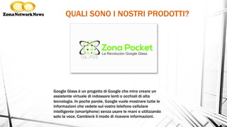 QUALI SONO I NOSTRI PRODOTTI?
Google Glass è un progetto di Google che mira creare un
assistente virtuale di indossare lenti o occhiali di alta
tecnologia. In poche parole, Google vuole mostrare tutte le
informazioni che vedete sul vostro telefono cellulare
intelligente (smartphone) senza usare le mani e utilizzando
solo la voce. Cambierà il modo di ricevere informazioni.
 