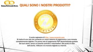 QUALI SONO I NOSTRI PRODOTTI?
Il conto regressivo di http://www.zonacoin.com
Si tratta di una rete che consente un nuovo sistema di pagamento e una moneta
completamente digitale. È la prima rete di pagamento P2P decentralizzato guidato
dai suoi utenti, senza un'autorità centrale o intermediari. Dal punto di vista
dell'utente, il Bitcoin è la moneta digitale su internet.
 