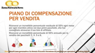 PIANO DI COMPENSAZIONE
PER VENDITA
Riceverai un incredibile percentuale residuale di 55% ogni mese
per ogni membro attivo nei due primi pacchetti, che hai
consigliato atraverso il tuo link di affiliato.
Riceverai un incredibile percentuale di 55% annuale per la
vendita dei pacchetti 3, 4, 5 e 6.
 