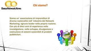 Chi siamo?	
 
Siamo un’ associazione di imprenditori di
diversa nazionalità nell’ industria del Network
Marketing, ognuno leader nella propria nazione.
Con più di dieci anni di esperienza nella
investigazione, nello sviluppo, divulgazione e
costruzione di sistemi sostenibili di prodotti
pubblicitari.
 
