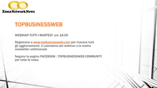 TOPBUSINESSWEB
WEBINAR TUTTI I MARTEDI’ ore 18.00
Registrarsi a www.topbusinessweb.com per ricevere tutti
gli aggiornamenti, il calendario dei webinar e la nostra
newsletter settimanale
Seguire la pagina FACEBOOK : TOPBUSINESSWEB COMMUNTY
per tutte le news.
 