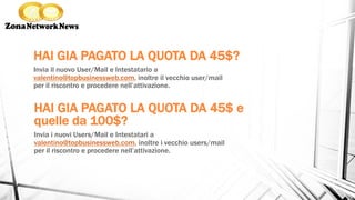 HAI GIA PAGATO LA QUOTA DA 45$?
Invia il nuovo User/Mail e Intestatario a
valentino@topbusinessweb.com, inoltre il vecchio user/mail
per il riscontro e procedere nell’attivazione.
HAI GIA PAGATO LA QUOTA DA 45$ e
quelle da 100$?
Invia i nuovi Users/Mail e Intestatari a
valentino@topbusinessweb.com, inoltre i vecchio users/mail
per il riscontro e procedere nell’attivazione.
 