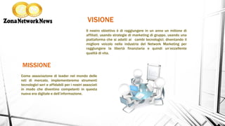 MISSIONE
VISIONE
Il nostro obiettivo è di raggiungere in un anno un milione di
affiliati, usando strategie di marketing di gruppo, usando una
piattaforma che si adatti ai cambi tecnologici; diventando il
migliore veicolo nella industria del Network Marketing per
raggiungere la libertà finanziaria e quindi un’eccellente
qualità di vita.
Come associazione di leader nel mondo delle
reti di mercato, implementeremo strumenti
tecnologici seri e affidabili per i nostri associati
in modo che diventino competenti in questa
nuova era digitale e dell’informazione.
 