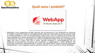 Quali sono i prodotti?
•  WebApp è uno applicativo molto potente per promuovere il tuo business su Internet
in tempo record. Si tratta di un'applicazione web che permette di creare più siti web
in modo semplice e con un meccanismo virale unico, con un traffico più mirato che
farà esplodere le vostre prestazioni in SEO (posizionamento motori di ricerca). In più,
offrirà anche bonus e campagne di traffico qualificato delle fonti più prestigiose di
oggi. Ma non è tutto, Ma non è tutto, questo prodotto è accompagnato da un
processo di formazione intensiva per imparare a raggiungere i vostri obiettivi nel
modo più efficiente, professionale e veloce. Se volete che il vostro Internet Business
Competente, e non vogliono essere lasciati indietro, non si può fare senza WebApp.
 
