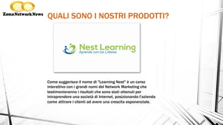 QUALI SONO I NOSTRI PRODOTTI?
Come suggerisce il nome di "Learning Nest" è un corso
interattivo con i grandi nomi del Network Marketing che
testimonieranno i risultati che sono stati ottenuti per
intraprendere una società di Internet, posizionando l'azienda
come attirare i clienti ad avere una crescita esponenziale.
 