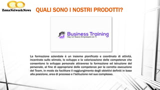 QUALI SONO I NOSTRI PRODOTTI?
La formazione aziendale è un insieme pianificato e coordinato di attività,
incentrato sullo stimolo, lo sviluppo e la valorizzazione delle competenze che
consentono lo sviluppo personale attraverso la formazione ed istruzione del
personale, al fine di appropriarsi delle competenze per la corretta esecuzione
del Team, in modo da facilitare il raggiungimento degli obiettivi definiti in base
alla posizione, area di processo e l'istituzione nel suo complesso.
 
