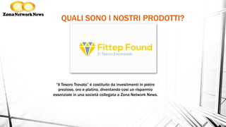 QUALI SONO I NOSTRI PRODOTTI?
“Il Tesoro Trovato” è costituito da investimenti in pietre
preziose, oro e platino, diventando così un risparmio
essenziale in una società collegata a Zona Network News.
 