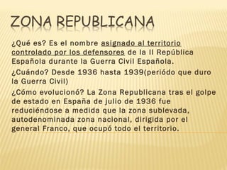 ¿Qué es? Es el nombre asignado al territorio
controlado por los defensores de la II República
Española durante la Guerra Civil Española.
¿Cuándo? Desde 1936 hasta 1939(periódo que duro
la Guerra Civil)
¿Cómo evolucionó? La Zona Republicana tras el golpe
de estado en España de julio de 1936 fue
reduciéndose a medida que la zona sublevada,
autodenominada zona nacional, dirigida por el
general Franco, que ocupó todo el territorio.
 