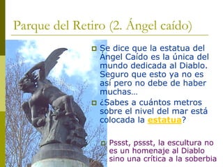 Parque del Retiro (2. Ángel caído) ‡Se dice que la estatua del Ángel Caído es la única del mundo dedicada al Diablo. Seguro que esto ya no es asípero no debe de haber muchas… ‡¿Sabes a cuántos metros sobre el nivel del mar estácolocada la estatua? ‡Pssst, pssst, la escultura no es un homenaje al Diablo sino una crítica a la soberbia  