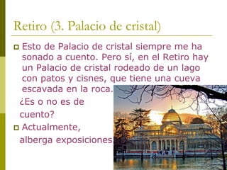 Retiro (3. Palacio de cristal) 
‡Esto de Palacio de cristal siempre me ha sonado a cuento. Pero sí, en el Retiro hay un Palacio de cristal rodeado de un lago con patos y cisnes, que tiene una cueva escavada en la roca. ¿Es o no es de cuento? ‡Actualmente, alberga exposiciones.  