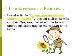4. Lo más curioso del Retiro es… ‡Lee el artículo “Cosas que no sabías sobre el Retiro”y decidid cuál es la más curiosa. Después, haced alguna foto en uno de los sitios que se mencionan en el texto.  
