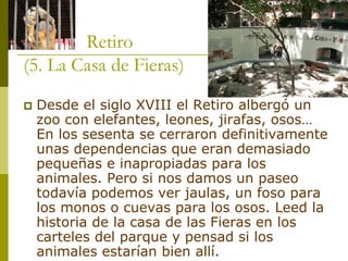 Retiro (5. La Casa de Fieras) ‡Desde el siglo XVIII el Retiro albergóun zoocon elefantes, leones, jirafas, osos… En los sesenta se cerraron definitivamente unas dependencias que eran demasiado pequeñas e inapropiadas para los animales. Pero si nos damos un paseo todavía podemos ver jaulas, un foso para los monos o cuevas para los osos. Leed la historia de la casa de las Fieras en los carteles del parque y pensad si los animales estarían bien allí. 